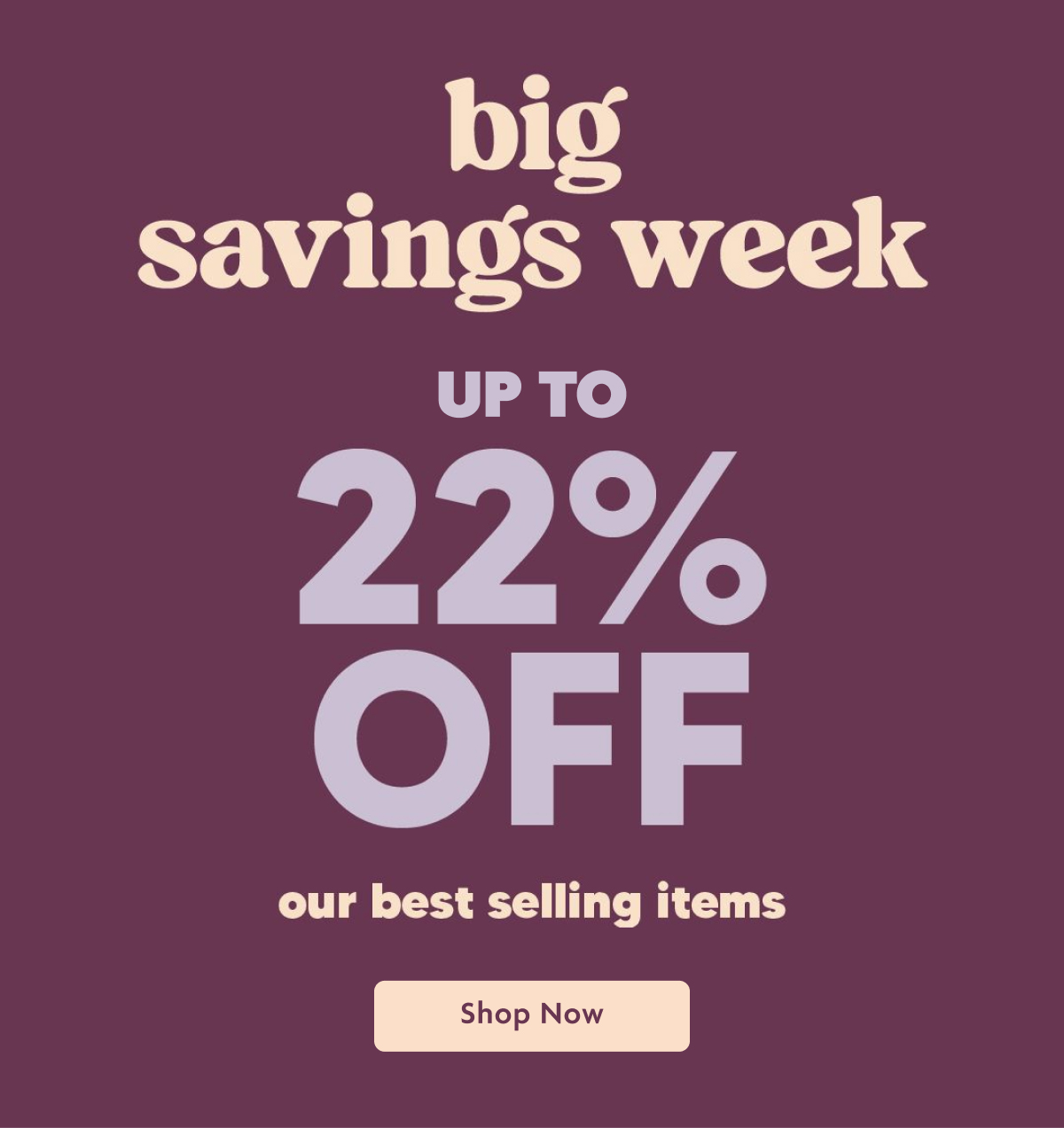 Big Savings Week Up To 22% Off Our Best Selling Items | Shop Now