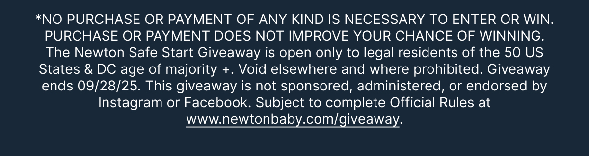 *NO PURCHASE OR
 PAYMENT OF ANY KIND IS NECESSARY TO ENTER OR WIN. PURCHASE OR PAYMENT DOES NOT IMPROVE YOUR CHANCE OF WINNING. The Newton Safe Start Giveaway is open only to legal residents of the 50 US States & DC age of majority +. Void elsewhere and where prohibited. Giveaway ends 09/28/25. This giveaway is not sponsored, administered, or endorsed by Instagram or Facebook. Subject to complete Official Rules at www.newtonbaby.com/giveaway.