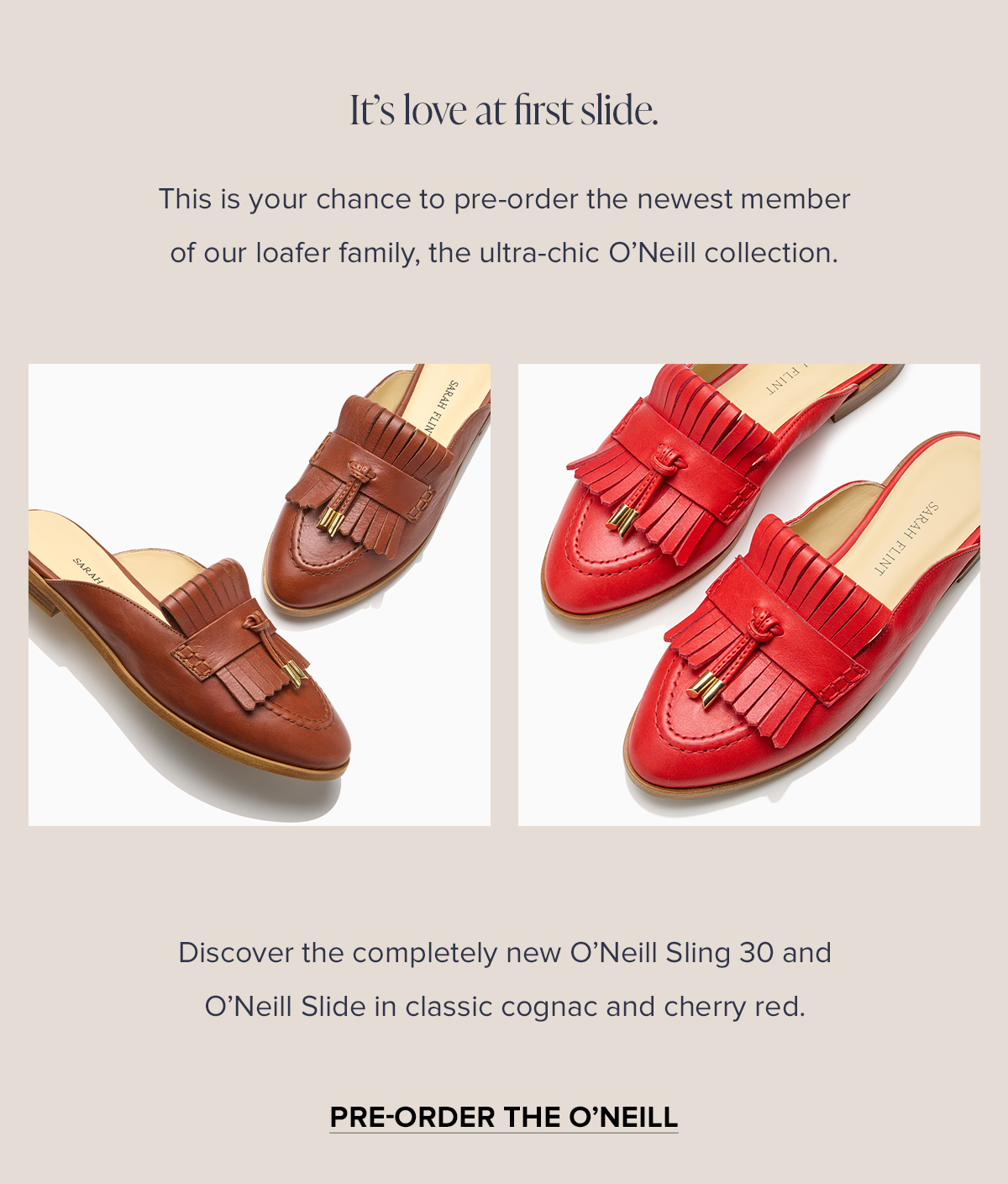 It's love at first slide. This is your chance to pre-order the newest member of our loafer family, the ultra-chic O'Neill collection. Discover the completely new O'Neill Sling 30 and O'Neill Slide in classic cognac and cherry red.