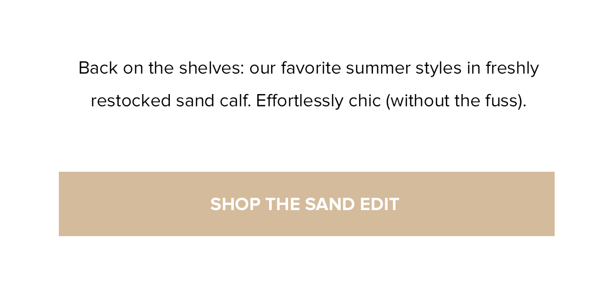 Back on the shelves: our favorite summer styles in freshly restocked sand calf. Effortlessly chic (without the fuss). SHOP THE SAND EDIT