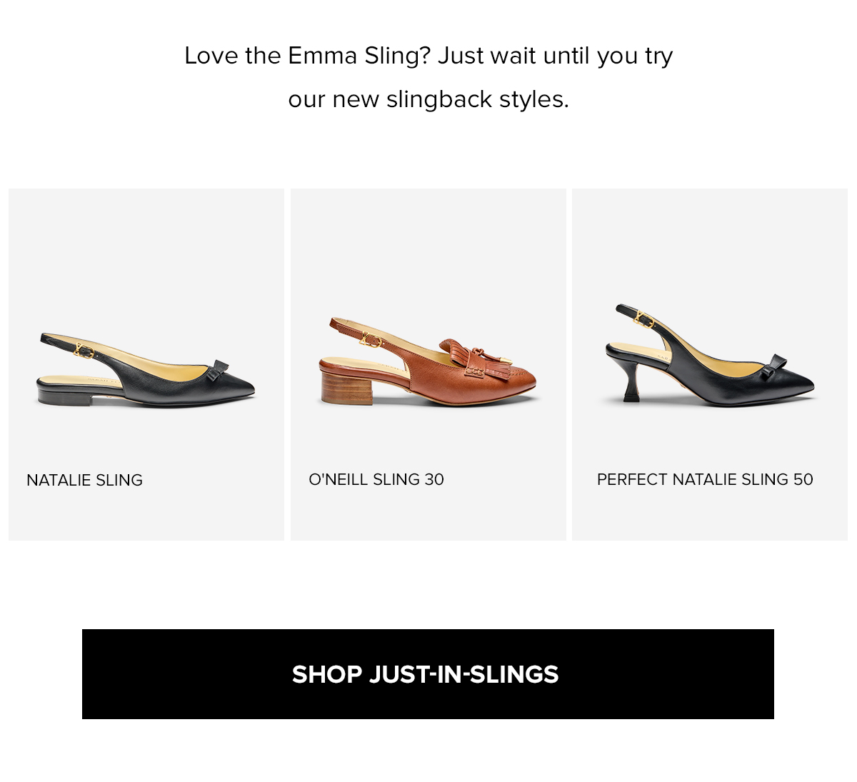 Love the Emma Sling? Just wait until you try our new slingback styles. SHOP JUST-IN-SLINGS