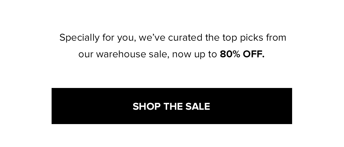 Specially for you, we've curated the top picks from our warehouse sale, now up to 80% OFF. SHOP THE SALE