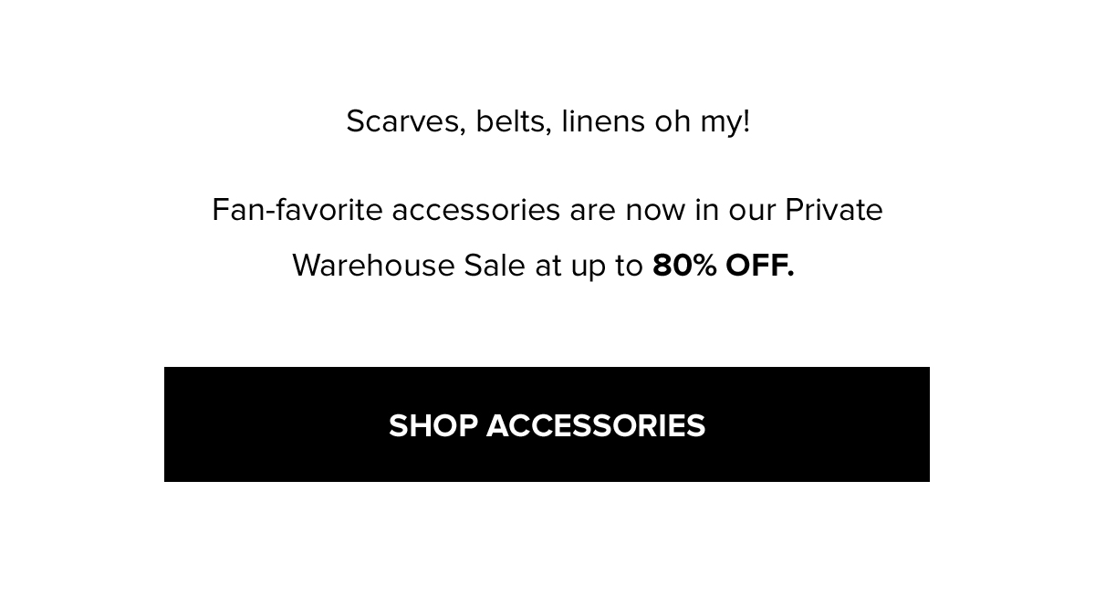 Scarves, belts, linens oh my! Fan-favorite accessories are now in our Private Warehouse Sale at up to 80% OFF. SHOP ACCESSORIES