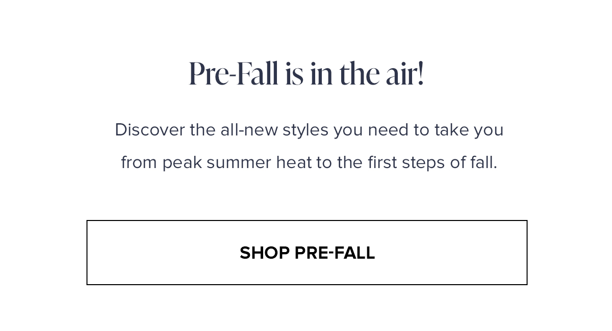 PRE-Fall is in the air! discover the all-new styles you need to take you from peak summer heat to the first steps of fall. SHOP PRE-FALL