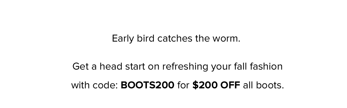 Early bird catches the worm. Get a head start on refreshing your fall fashion with code: BOOTS200 for $200 OFF all boots.