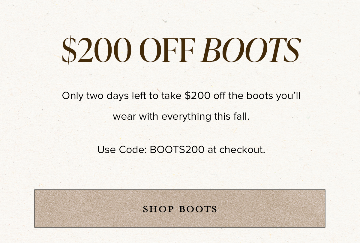 $200 OFF BOOTS - Only two days left to take $200 off the boots you'll wear with everything this fall. Use Code: BOOTS200 at checkout. SHOP BOOTS