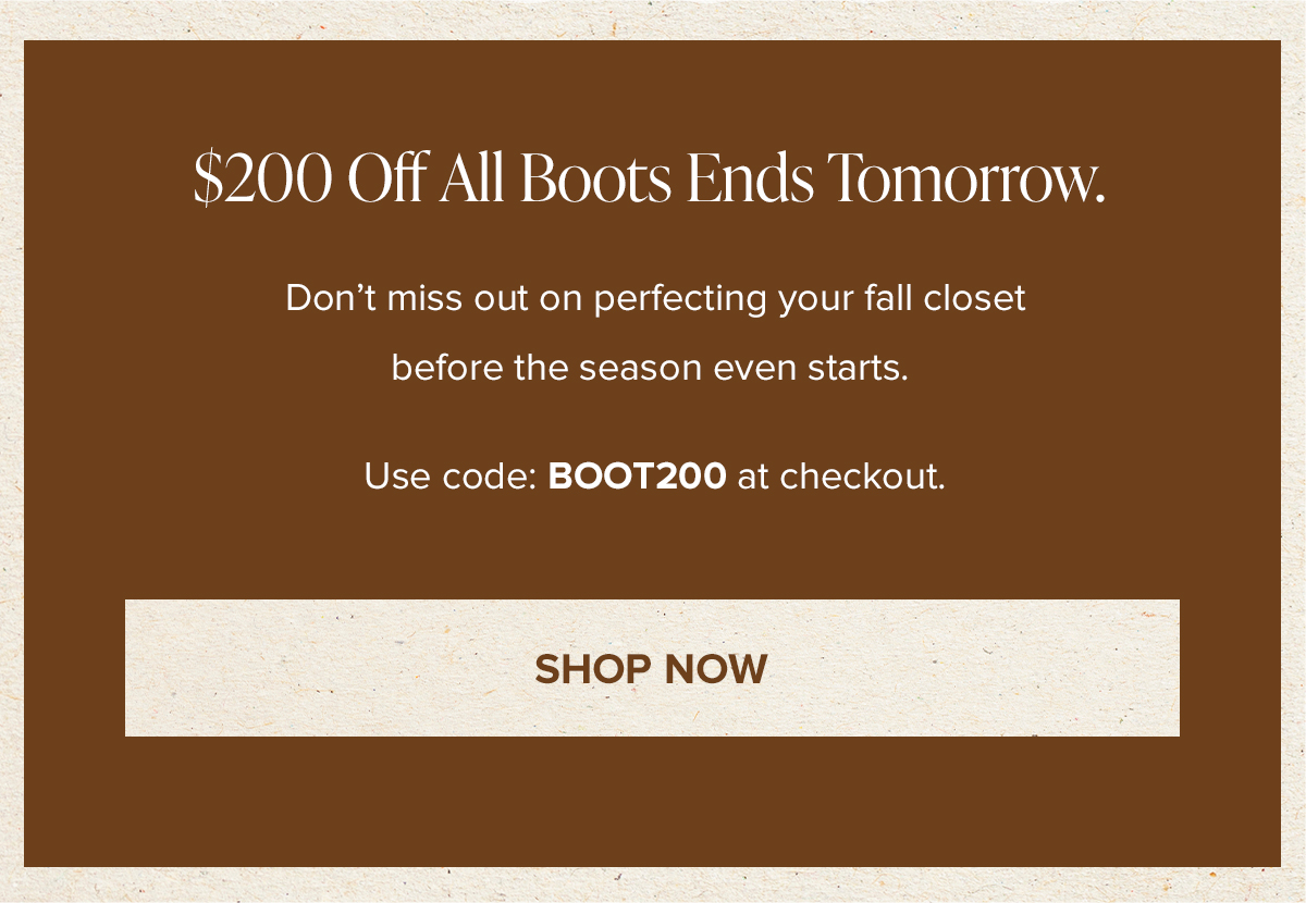 $200 Off All Boots Ends Tomorrow. Don't miss out on perfecting your fall closet before the season even starts. Use code: BOOT200 at checkout. SHOP NOW