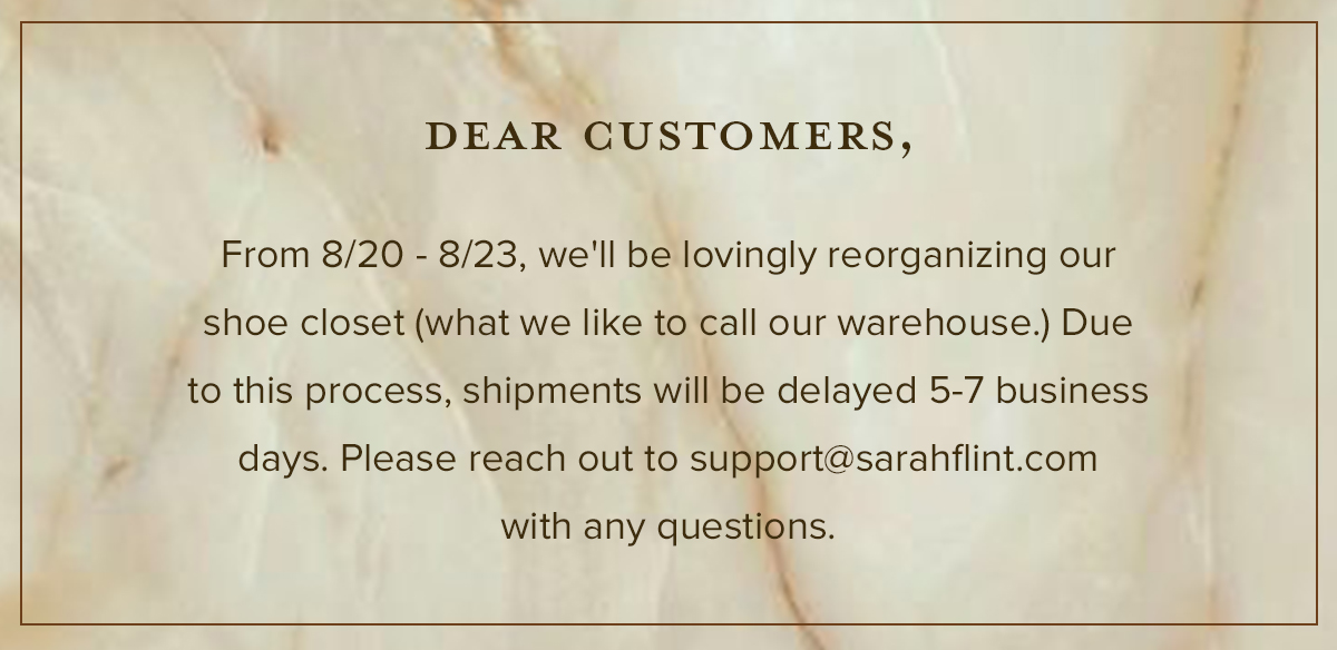 DEAR CUSTOMERS, From 8/20 - 8/23, we'll be lovingly reorganizing our shoe closet (what we like to call our warehouse.) Due to this process, shipments will be delayed 5-7 business days. Please reach out to support@sarahflint.com with any questions.