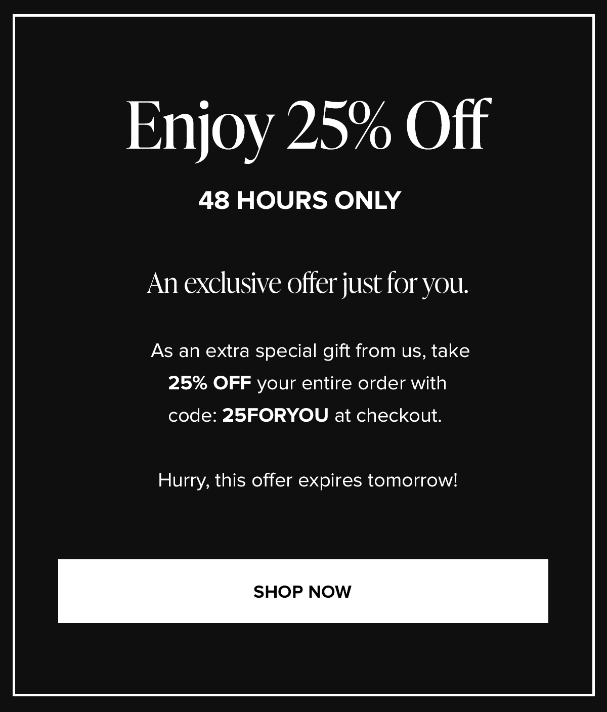 Enjoy 25% Off 48 HOURS ONLY: An exclusive offer just for you. As an extra special gift from us, take 25% OFF your entire order with code: 25FORYOU at checkout. Hurry, this offer expires tomorrow! SHOP NOW