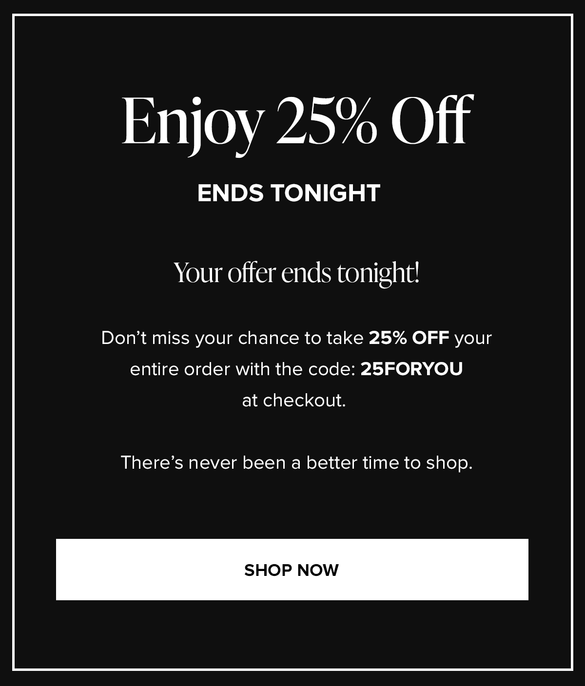 Enjoy 25% Off ENDS TONIGHT: Your offer ends tonight! Don't miss your chance to take 25% OFF your entire order with the code: 25FORYOU at checkout. There's never been a better time to shop. SHOP NOW