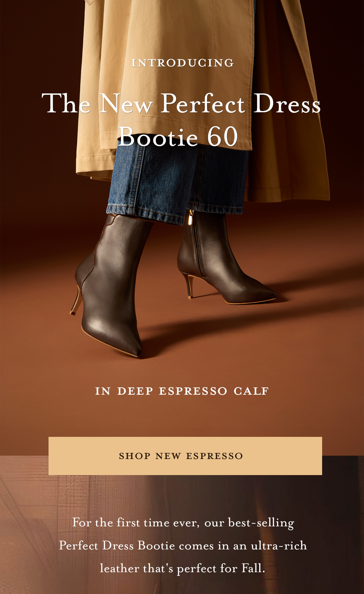 INTRODUCING The New Perfect Dress Bootie 60 IN DEEP ESPRESSO CALF. SHOP NEW ESPRESSO. For the first time ever, our best-selling Perfect Dress Bootie comes in an ultra-rich leather that's perfect for Fall.