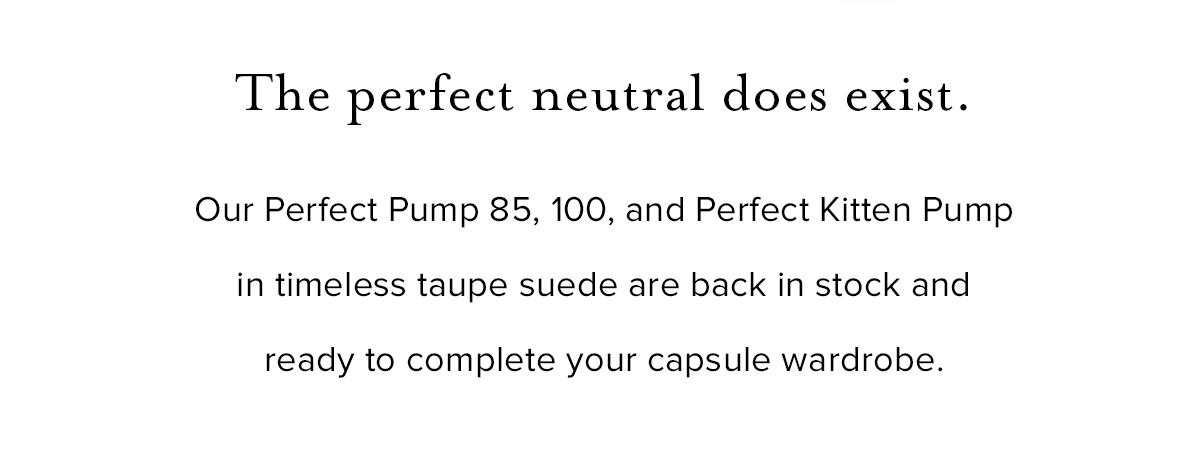 The perfect neutral does exist. Our Perfect Pump 85, 100, and Perfect Kitten Pump in timeless taupe suede are back in stock and ready to complete your capsule wardrobe.