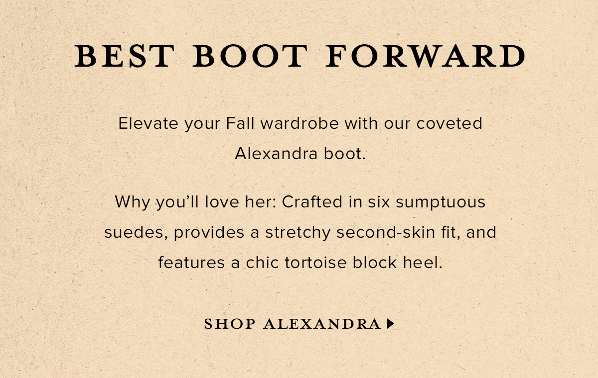 BEST BOOT FORWARD - Elevate your Fall wardrobe with our coveted Alexandra boot. Why you'll love her: Crafted in six sumptuous suedes, provides a stretchy second-skin fit, and features a chic tortoise block heel. SHOP ALEXANDRA >