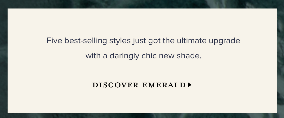 Five best-selling styles just got the ultimate upgrade with a daringly chic new shade. DISCOVER EMERALD >