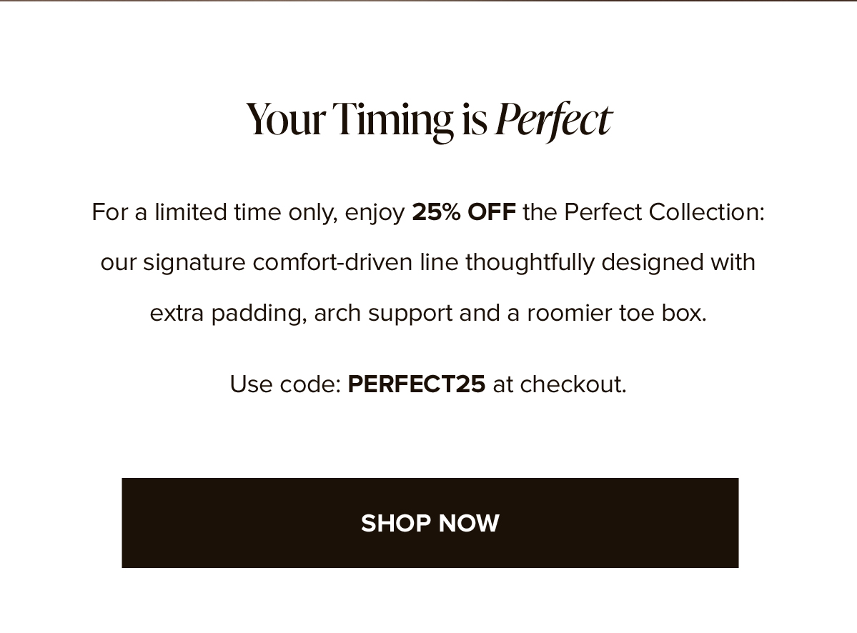 Your Timing is Perfect. For a limited time only, enjoy 25% OFF the Perfect Collection: our signature comfort-driven line thoughtfully designed with extra padding, arch support and a roomier toe box. Use code: PERFECT25 at checkout. SHOP NOW