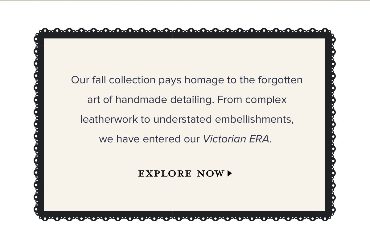 Our Fall collection pays homage to the forgotten art of handmade detailing. From complex leatherwork to understated embellishments, we have entered our Victorian ERA. EXPLORE NOW