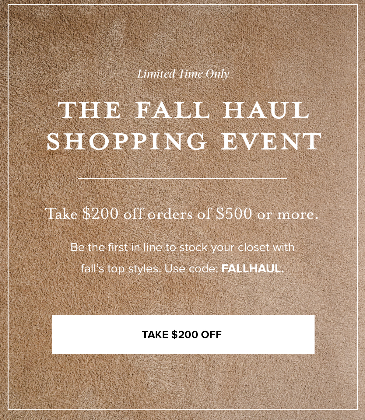 Limited Time Only THE FALL HAUL SHOPPING EVENT. Take $200 off orders of $500 or more. Be the first in line to stock your closet with fall's top styles. Use code: FALLHAUL. TAKE $200 OFF