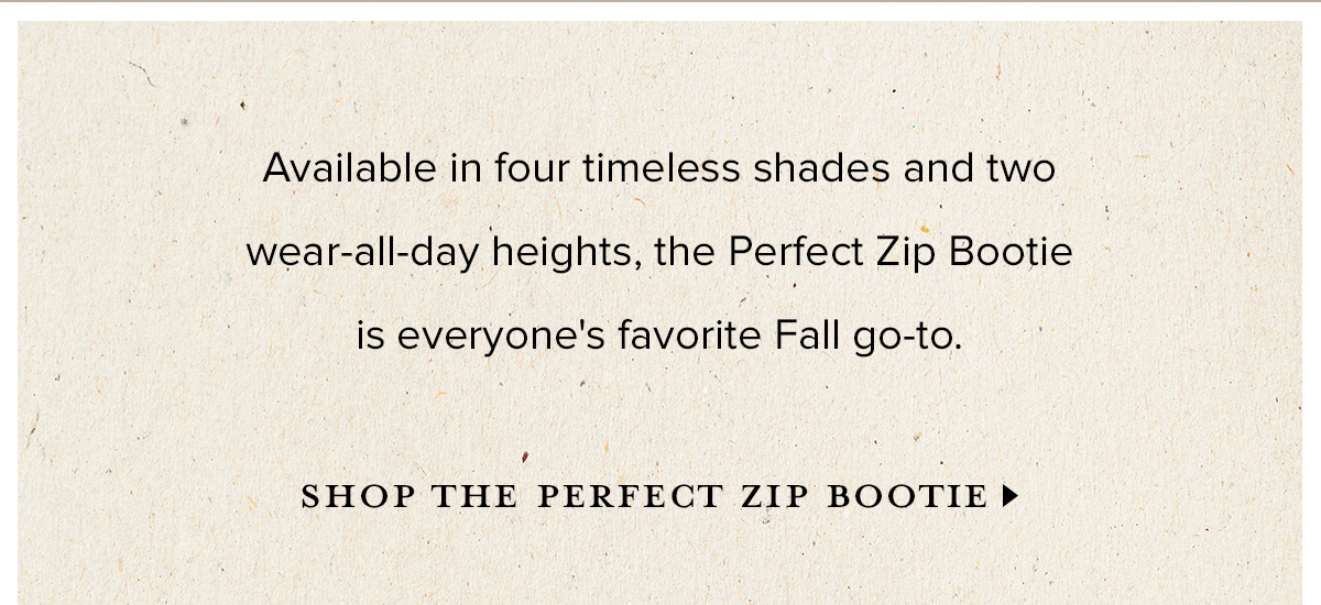 Available in four timeless shades and two wear-all-day heights, the Perfect Zip Bootie is everyone's favorite Fall go-to. SHOP THE PERFECT ZIP BOOTIE