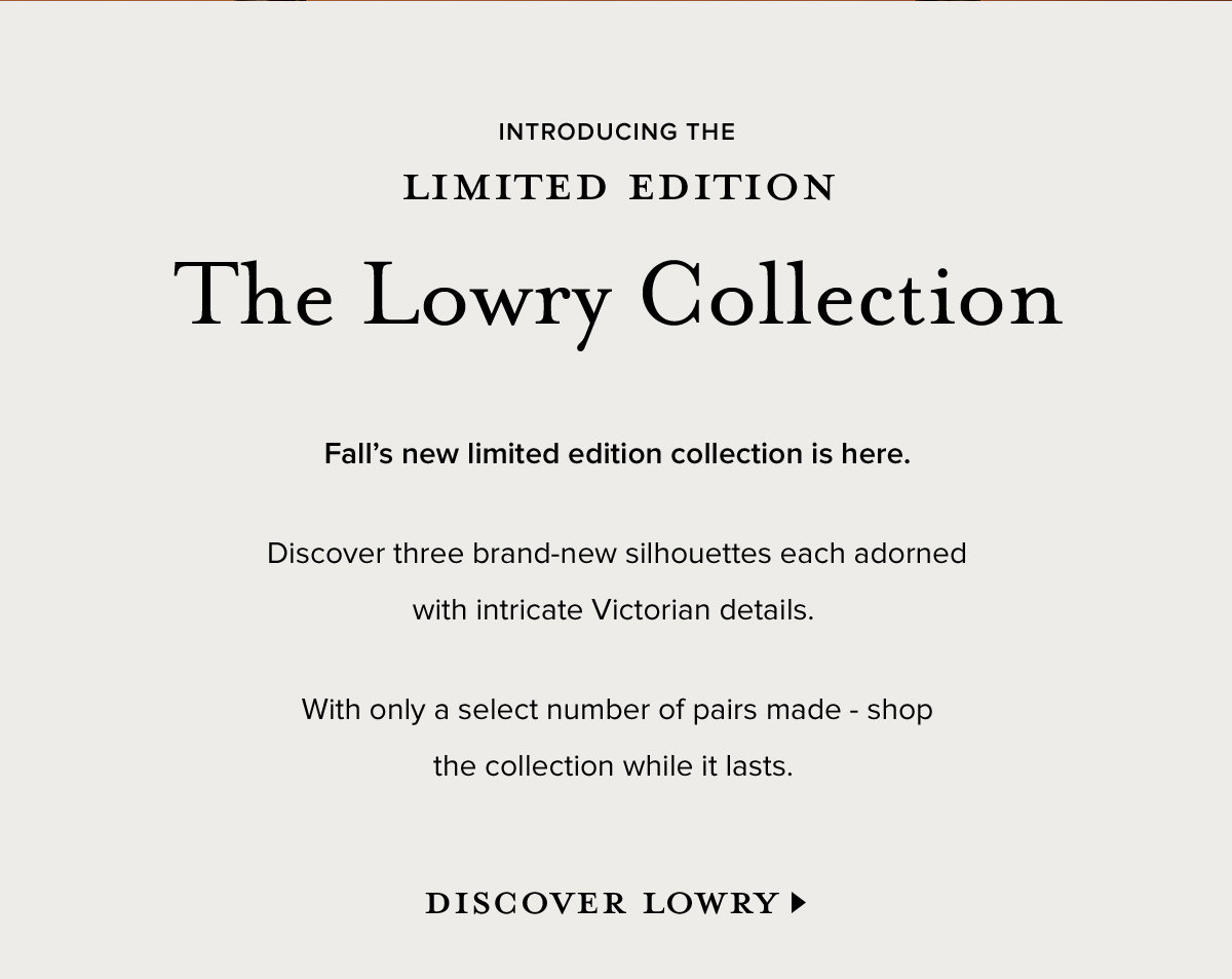 INTRODUCING THE LIMITED
 EDITION - The Lowry Collection. Fall's new limited edition collection is here. Discover three brand-new silhouettes each adorned with intricate Victorian details. With only a select number of pairs made - shop the collection while it last. DISCOVER LOWRY >