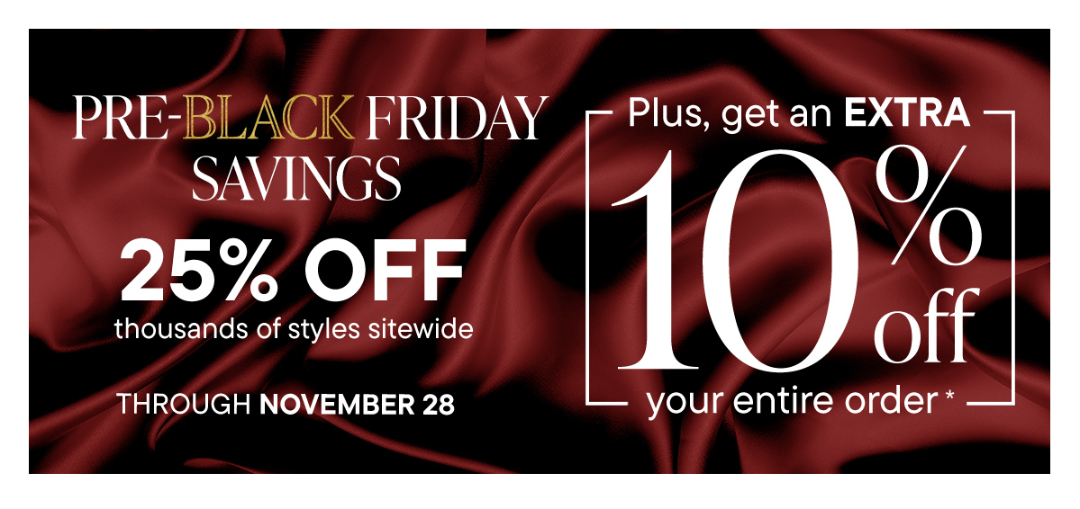 Pre-Black Friday Savings. 25% Off Thousands Plus, Get an EXTRA 10% Off Your Order*