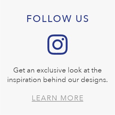 FOLLOW US. Get an exclusive look at the inspiration behind our designs. LEARN MORE