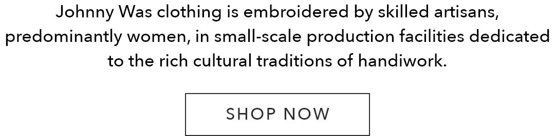 Johnny Was clothing is embroidered by skilled artisans, predominantly women, in small-scale production facilities dedicated to the rich cultural traditions of handiwork.