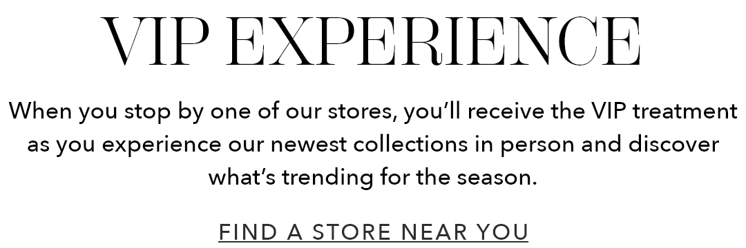 VIP Experience | When you stop by one of our stores, you'll receive the VIP treatment as you experience our newest collections in person and discover what's trending for the season.