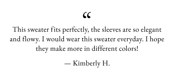 This sweater fits perfectly, the sleeves are so elegant and flowy. I would wear this sweater everyday. I hope they make more in different colors! - Kimberly H.