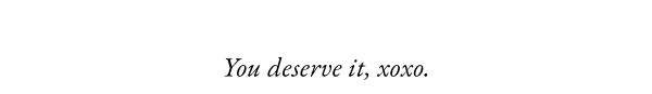 You deserve it, xoxo.