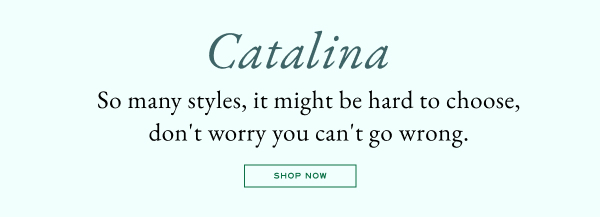 Catalina - So many styles, it might be hard to choose, don't worry you can't go wrong. - Shop now