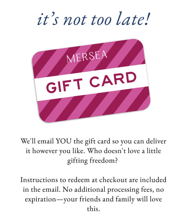 It's not too late! We
'll email YOU the gift card so you can deliver it however you like. Who doesn't love a little gifting freedom? Instructions to redeem at checkout are included in the email. No additional processing fees, no expiration—your friends and family will love this. - Image of a gift card