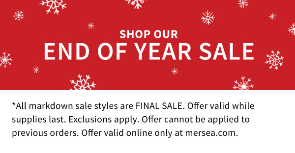 Sho our End of Year Sale - *All markdown sale styles are FINAL SALE. Offer valid while supplies last. Exclusions apply. Offer cannot be applied to previous orders. Offer valid online only at mersea.com.