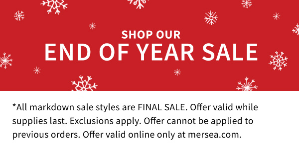 Shop our End of Year Sale - *All markdown sale styles are FINAL SALE. Offer valid while supplies last. Exclusions apply. Offer cannot be applied to previous orders. Offer valid online only at mersea.com.