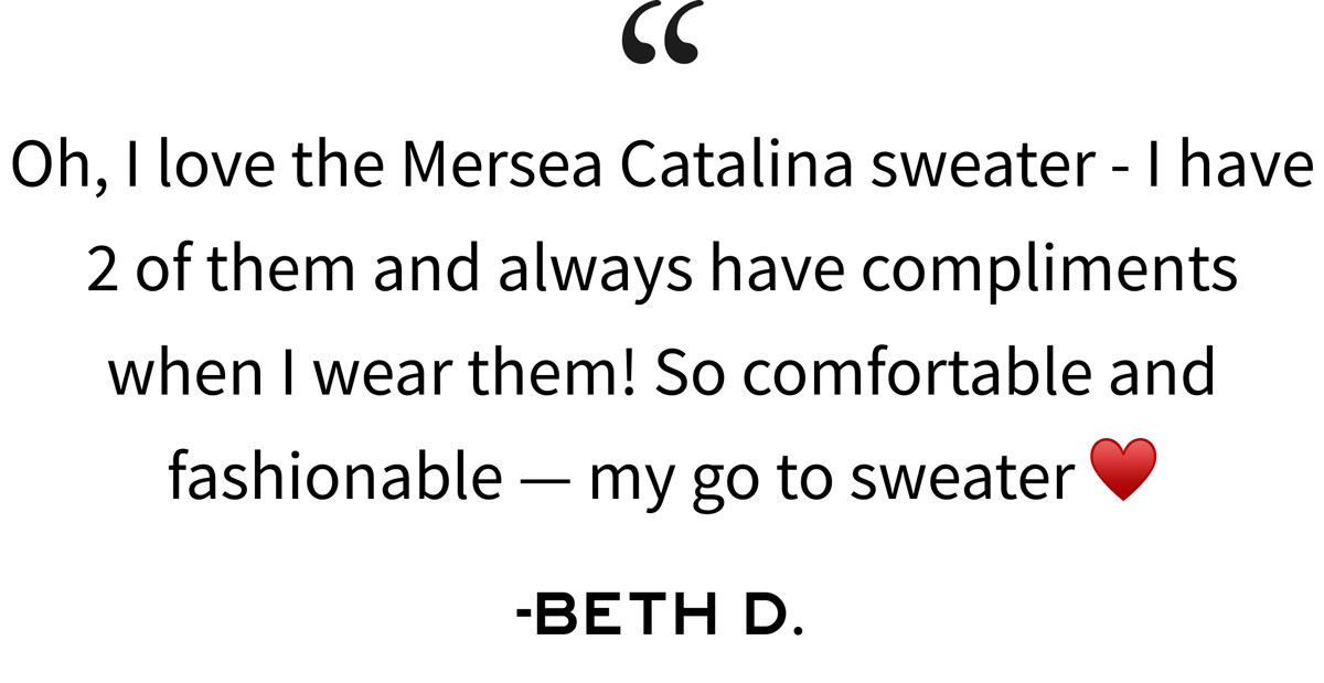 Oh, I love the Mersea Catalina sweater - I have 2 of them and always have compliments when I wear them! So comfortable and fashionable — my go to sweater -BETH D.