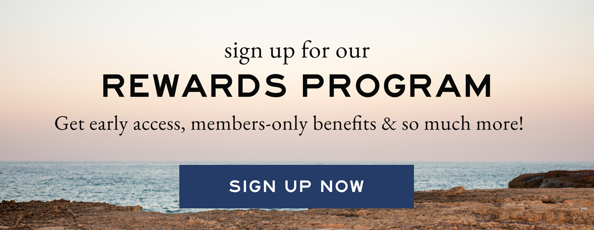 Sign up for our rewards program. Get early access, members-only benefits and so much more! SIGN UP NOW