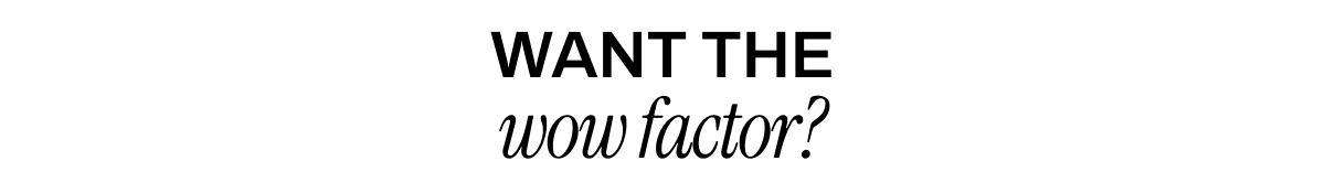 WANT THE WOW FACTOR?