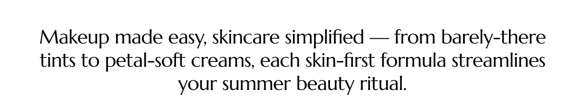 MAKEUP MADE EASY, SKINCARE SIMPLIFIED — FROM BARELY-THERE TINTS TO PETAL-SOFT CREAMS, EACH SKIN-FIRST FORMULA STREAMLINES YOUR SUMMER BEAUTY RITUAL.