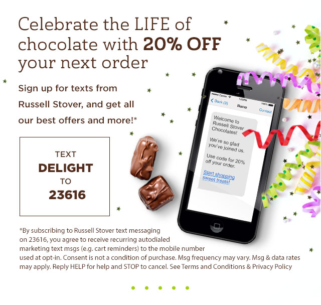 Celebrate the LIFE of chocolate with 20% off your next order. Sign up for texts from Russell Stover, and get all our best offers and more! Text DELIGHT to 23616. *By subscribing to Russell Stover text messaging on 23616, you agree to receive recurring autodialed marketing text msgs (e.g. cart reminders) to the mobile number used at opt-in. Consent is not a condition of purchase. Msg frequency may vary. Msg & data rates may apply. Reply HELP for help and STOP to cancel. See Terms and Conditions & Privacy Policy