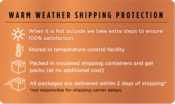 Warm Weather Shipping Protection. When it is hot outside we take extra steps to ensure 100% satisfaction; Stored in temperature control facility; Packed in insulated shipping containers and gel packs (at no additional cost); All packages are delivered within 2 days of shipping.*(*not responsible for shipping carrier delays.)