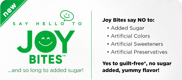 Say Hello to Joy Bites .... and so long to added sugar! Joy Bites say NO to: Added Sugar, Added Colors, Artificial Sweeteners, Artificial Preservatives.Yes to no sugar added and yummy flavor! Available in five joyful flavors.