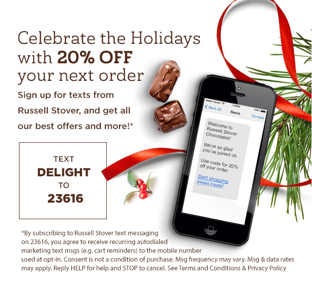 Celebrate the Holidays with 20% off your next order. Sign up for texts from Russell Stover, and get all our best offers and more! Text DELIGHT to 23616. *By subscribing to Russell Stover text messaging on 23616, you agree to receive recurring autodialed marketing text msgs (e.g. cart reminders) to the mobile number used at opt-in. Consent is not a condition of purchase. Msg frequency may vary. Msg & data rates may apply. Reply HELP for help and STOP to cancel. See Terms and Conditions & Privacy Policy