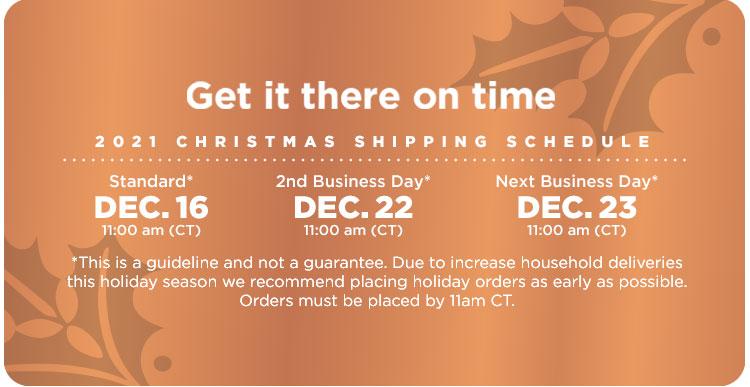 2021 Christmas Shipping Schedule. For delivery by Christmas: Standard Shipping order by 11:00 (CT) Dec. 16 — 2nd Business Day order by 11:00 (CT) Dec. 22 — Next Business Day order by 11:00 (CT) Dec. 23. This is a guideline and not a guarantee. Due to increase household deliveries this holiday season we recommend placing holiday orders as early as possible. Orders must be placed by 11am CT.