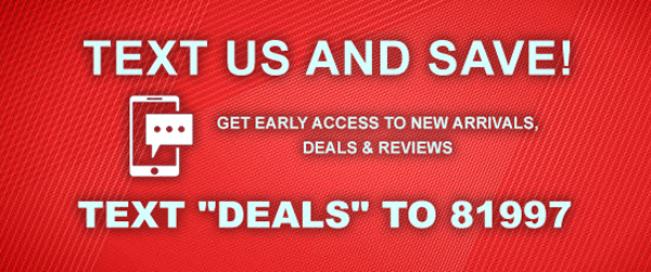 TEXT US AND SAVE! GET EARLY ACCESS TO NEW ARRIVALS, DEALS AND REVIEWS. TEXT DEALS TO 81997