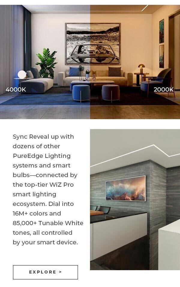 4000K Sync Reveal up with dozens of other PureEdge Lighting systems and smart bulbs-connected by the top-tier Wiz Pro smart lighting ecosystem. Dial into 16M+ colors and 85,000+ Tunable White tones, all controlled by your smart device. EXPLORE > 2000K