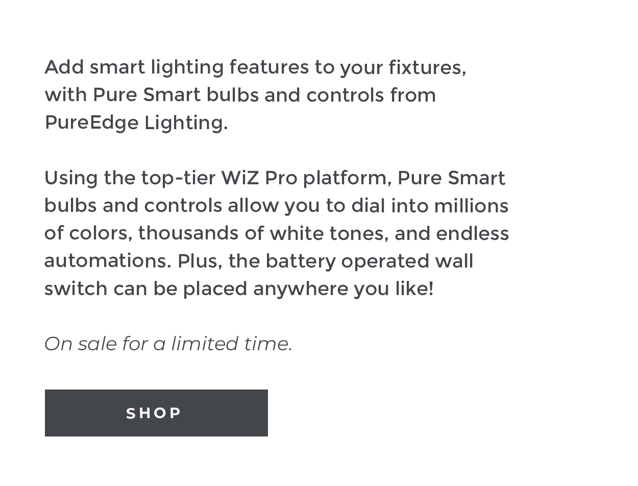 Pure Smart Sale | Add smart lighting features to your fixtures, with Pure Smart bulbs and controls from PureEdge Lighting. |  Using the top-tier WiZ Pro platform, Pure Smart bulbs and controls allow you to dial into millions of colors, thousands of white tones, and endless automations. Plus, the battery operated wall switch can be placed anywhere you like! |  On sale for a limited time. | Shop