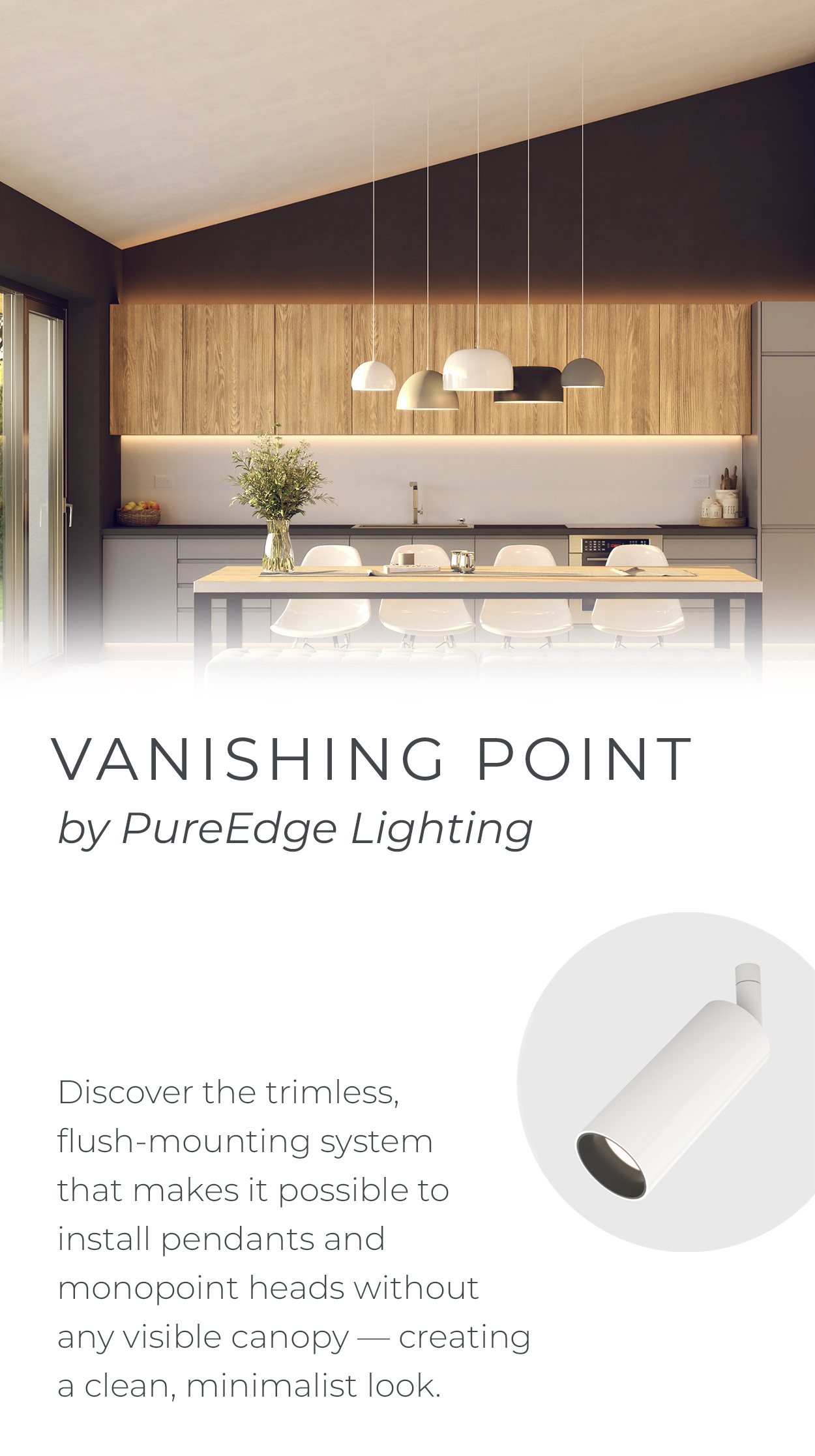 VANISHING POINT by
 PureEdge Lighting | Discover the trimless, flush-mounting system that makes it possible to install pendants and monopoint heads without any visible canopy - creating a clean, minimalist look. Make the canopy disappear with installation options available for both drywall and millwork applications. | EXPLORE