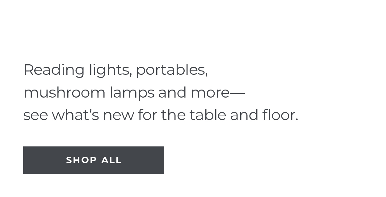 New Arrivals | Floor & Table Lamps | Reading lights, portables, mushroom lamps and more—see what’s new for the table and floor. | Shop All