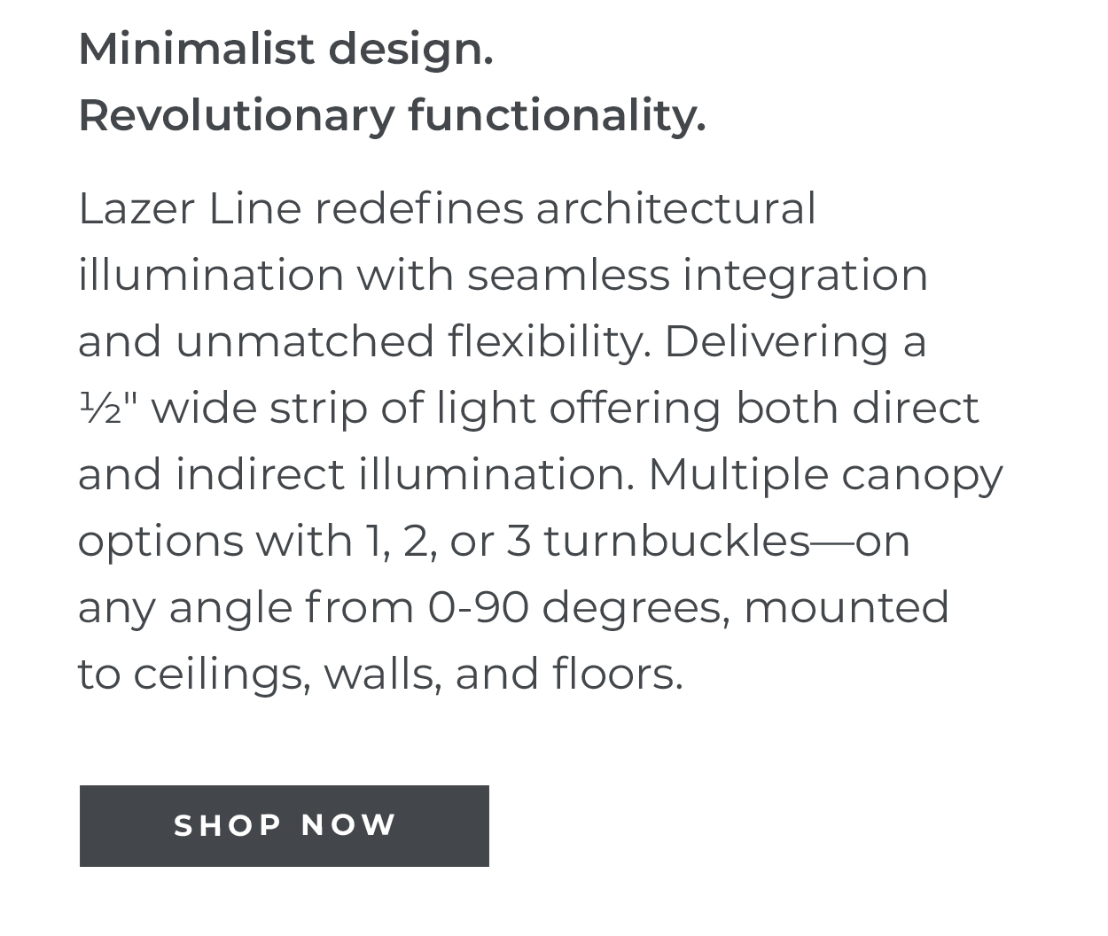 Minimalist design. Revolutionary
 functionality. | Lazer Line redefines architectural illumination with seamless integration and unmatched flexibility. Delivering a 11⁄2" wide strip of light offering both direct and indirect illumination. Multiple canopy options with 1, 2, or 3 turnbuckles-on any angle from 0-90 degrees, mounted to ceilings, walls, and floors. | SHOP NOW