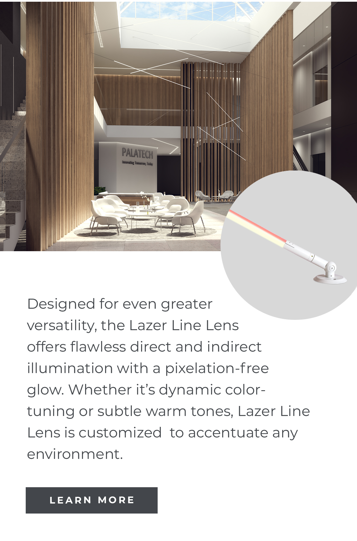 Designed for even greater versatility, the Lazer Line Lens offers flawless direct and indirect illumination with a pixelation-free glow. Whether it's dynamic color- tuning or subtle warm tones, Lazer Line Lens is customized to accentuate any environment. | LEARN MORE