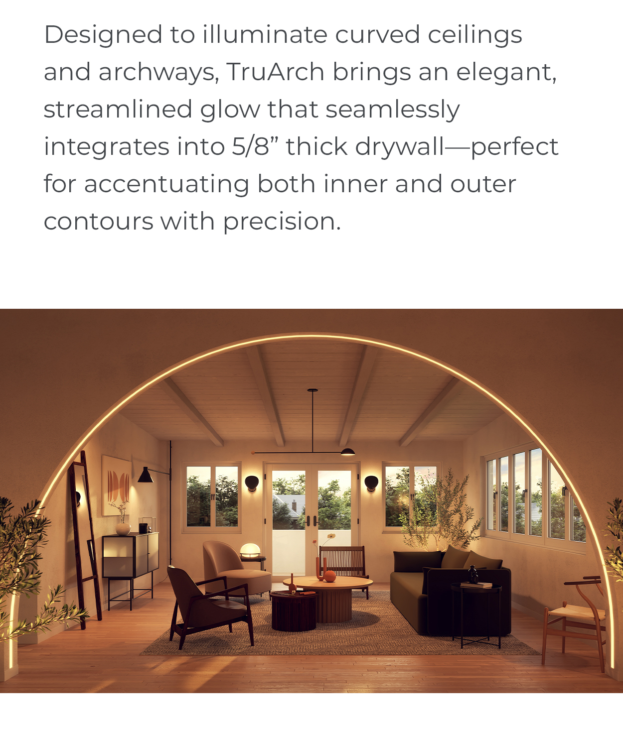 Designed to illuminate curved ceilings and archways, TruArch brings an elegant, streamlined glow that seamlessly integrates into 5/8” thick drywall—perfect for accentuating both inner and outer contours with precision.